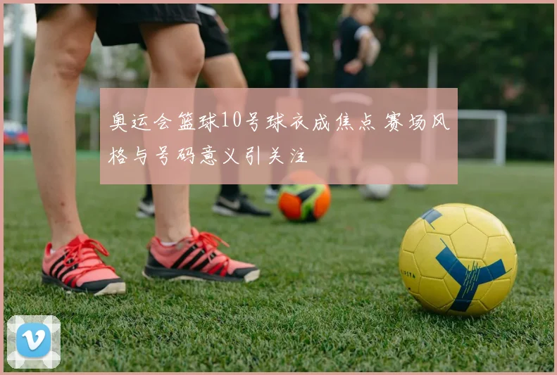 奥运会篮球10号球衣成焦点 赛场风格与号码意义引关注