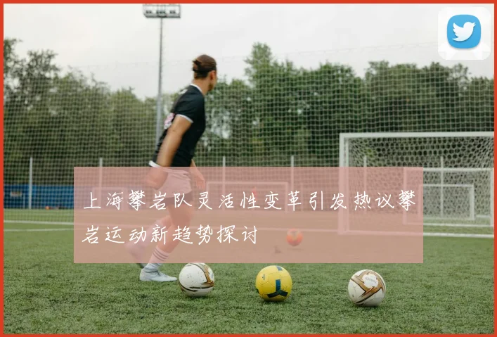 上海攀岩队灵活性变革引发热议攀岩运动新趋势探讨