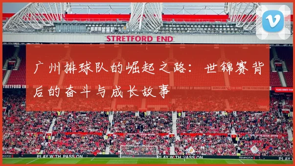 广州排球队的崛起之路：世锦赛背后的奋斗与成长故事