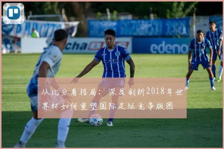 从比分看格局：深度剖析2018年世界杯如何重塑国际足坛竞争版图
