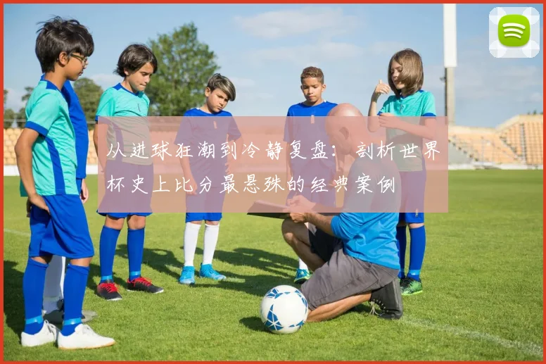 从进球狂潮到冷静复盘：剖析世界杯史上比分最悬殊的经典案例