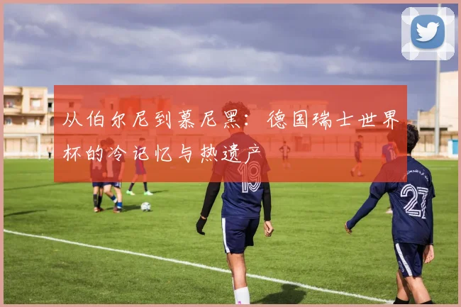 从伯尔尼到慕尼黑：德国瑞士世界杯的冷记忆与热遗产
