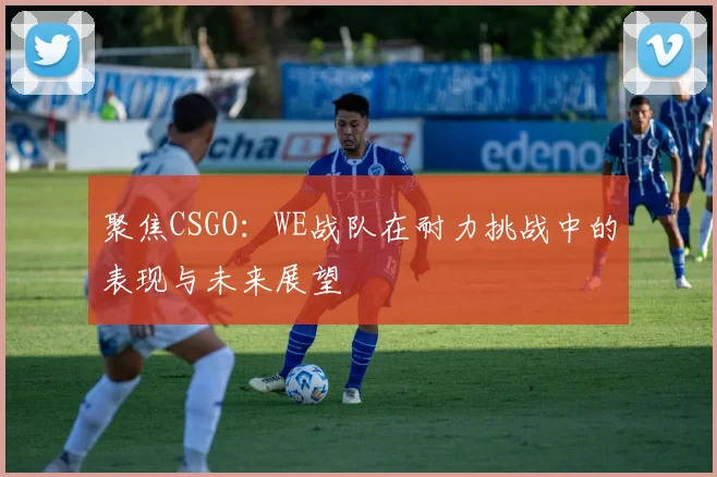 聚焦CSGO：WE战队在耐力挑战中的表现与未来展望