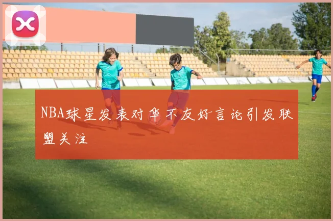 NBA球星发表对华不友好言论引发联盟关注