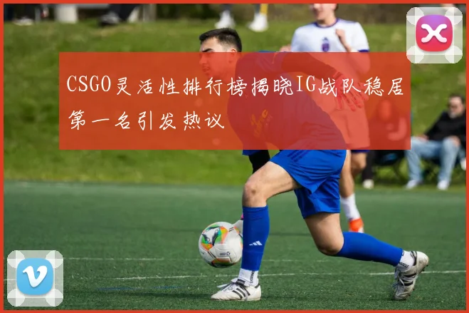 CSGO灵活性排行榜揭晓IG战队稳居第一名引发热议