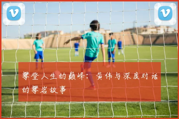 攀登人生的巅峰：黄伟与深度对话的攀岩故事