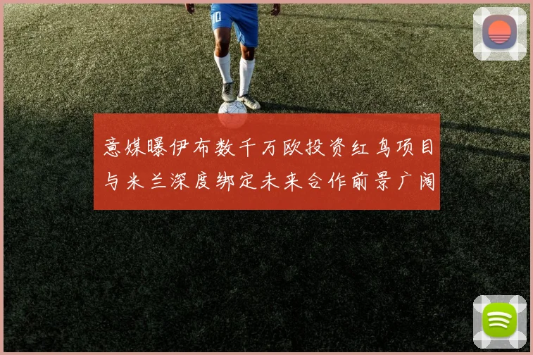 意媒曝伊布数千万欧投资红鸟项目与米兰深度绑定未来合作前景广阔